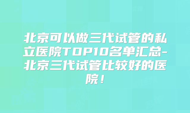 北京可以做三代试管的私立医院TOP10名单汇总-北京三代试管比较好的医院！