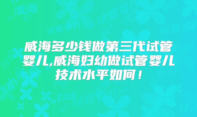 威海多少钱做第三代试管婴儿,威海妇幼做试管婴儿技术水平如何！