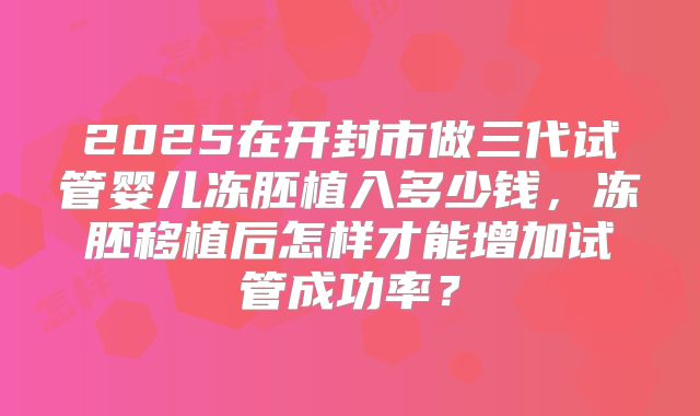 2025在开封市做三代试管婴儿冻胚植入多少钱,冻胚移植后怎样才能增加试管成功率?