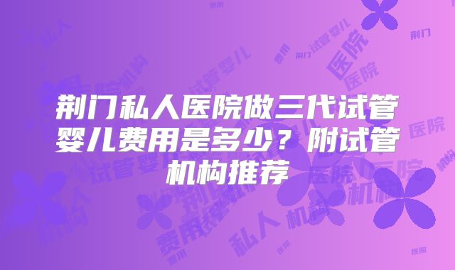 荆门私人医院做三代试管婴儿费用是多少？附试管机构推荐