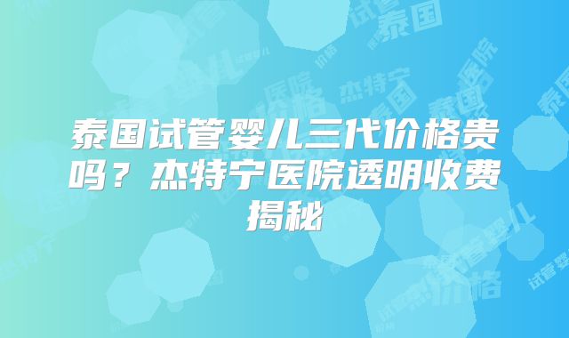 泰国试管婴儿三代价格贵吗？杰特宁医院透明收费揭秘