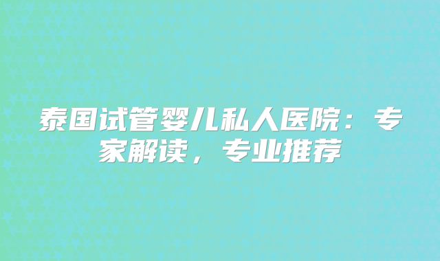 泰国试管婴儿私人医院：专家解读，专业推荐