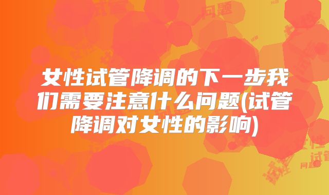 女性试管降调的下一步我们需要注意什么问题(试管降调对女性的影响)
