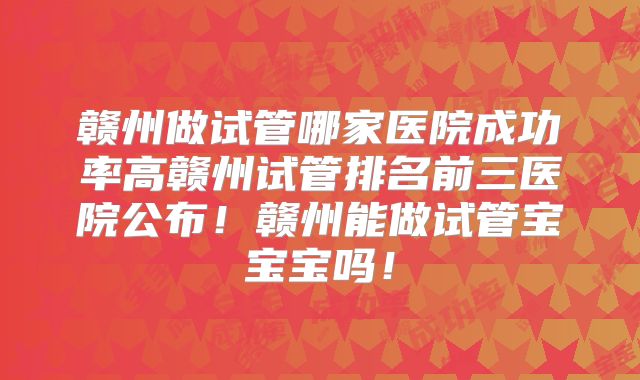 赣州做试管哪家医院成功率高赣州试管排名前三医院公布！赣州能做试管宝宝宝吗！