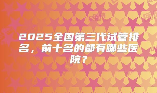 2025全国第三代试管排名，前十名的都有哪些医院？