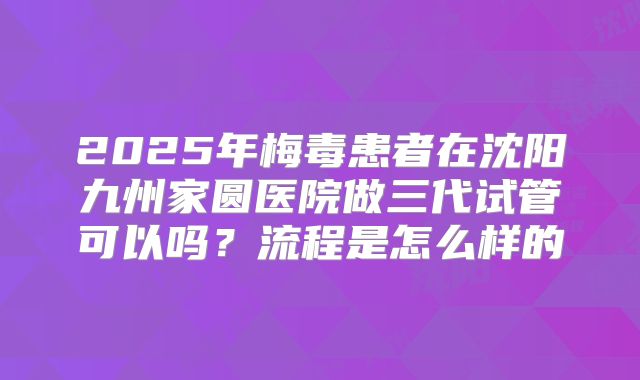 2025年梅毒患者在沈阳九州家圆医院做三代试管可以吗？流程是怎么样的