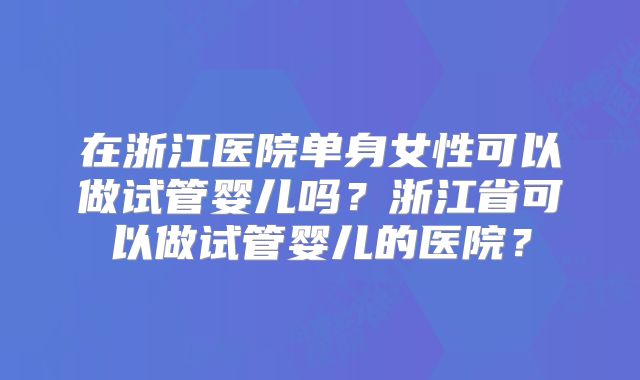 在浙江医院单身女性可以做试管婴儿吗？浙江省可以做试管婴儿的医院？