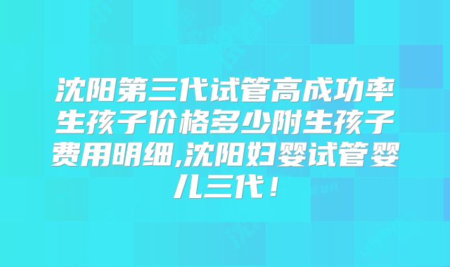 沈阳第三代试管高成功率生孩子价格多少附生孩子费用明细,沈阳妇婴试管婴儿三代！