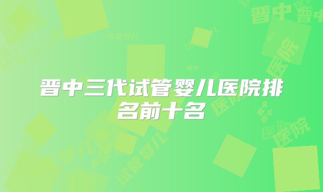 晋中三代试管婴儿医院排名前十名