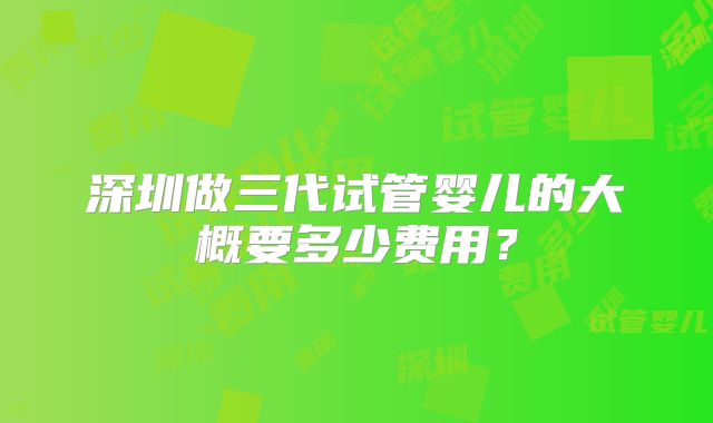 深圳做三代试管婴儿的大概要多少费用?