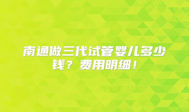 南通做三代试管婴儿多少钱?费用明细!