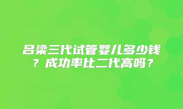 吕梁三代试管婴儿多少钱？成功率比二代高吗？