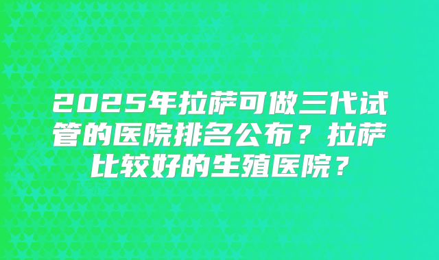 2025年拉萨可做三代试管的医院排名公布?拉萨比较好的生殖医院?
