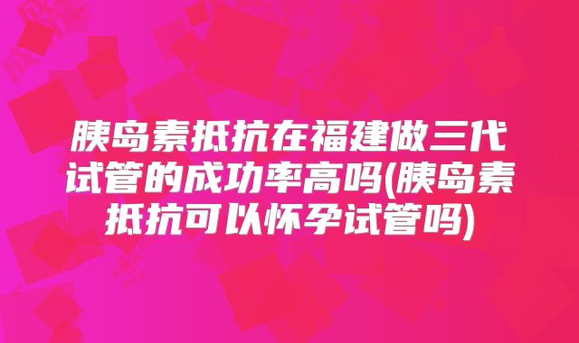 胰岛素抵抗在福建做三代试管的成功率高吗(胰岛素抵抗可以怀孕试管吗)