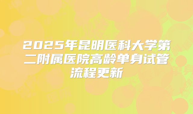 2025年昆明医科大学第二附属医院高龄单身试管流程更新