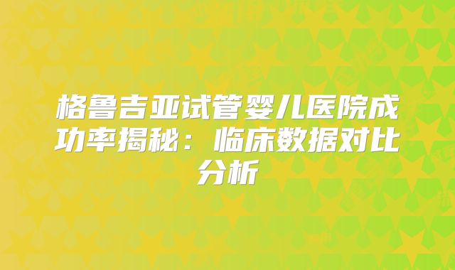 格鲁吉亚试管婴儿医院成功率揭秘:临床数据对比分析