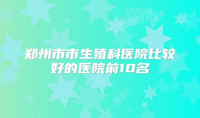 郑州市市生殖科医院比较好的医院前10名