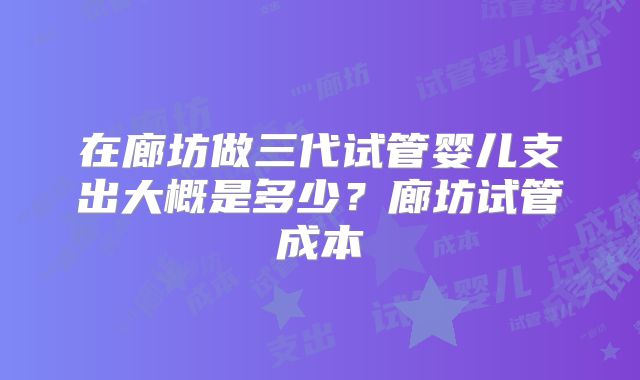 在廊坊做三代试管婴儿支出大概是多少?廊坊试管成本