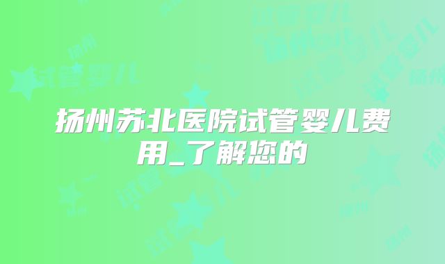扬州苏北医院试管婴儿费用_了解您的