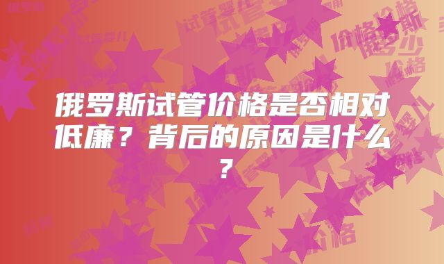 俄罗斯试管价格是否相对低廉?背后的原因是什么?