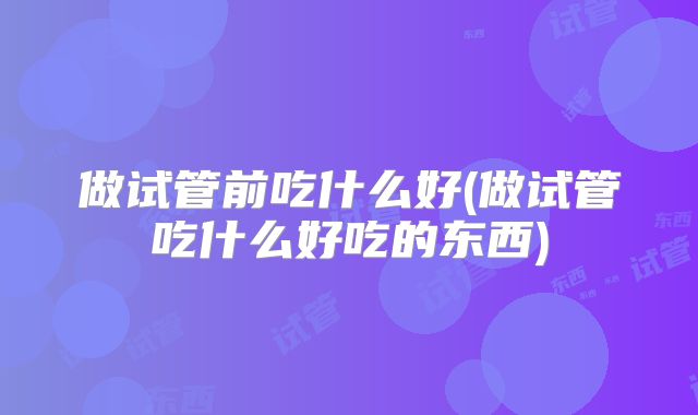做试管前吃什么好(做试管吃什么好吃的东西)