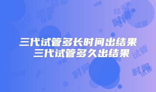 三代试管多长时间出结果 三代试管多久出结果