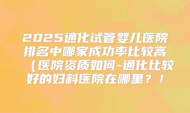 2025通化试管婴儿医院排名中哪家成功率比较高（医院资质如何-通化比较好的妇科医院在哪里？！