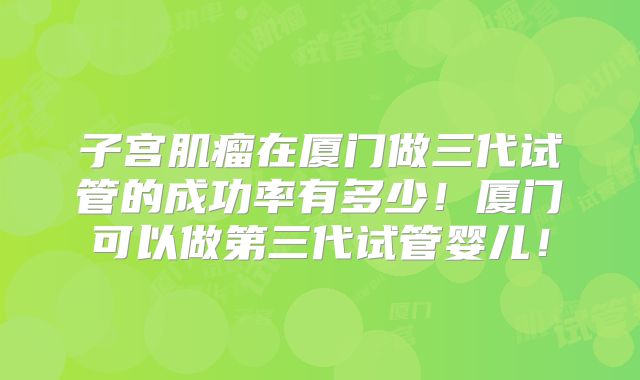 子宫肌瘤在厦门做三代试管的成功率有多少！厦门可以做第三代试管婴儿！