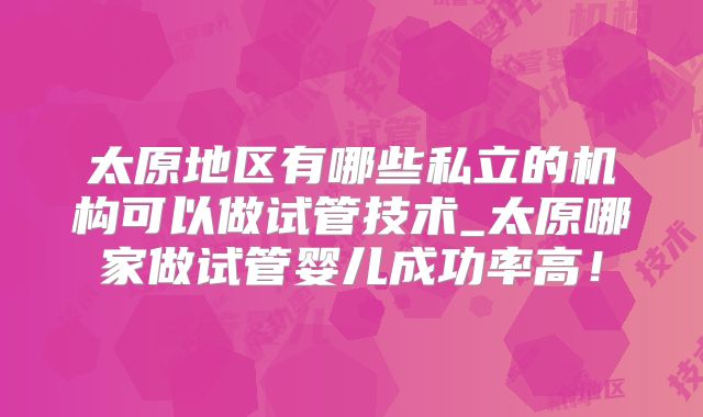 太原地区有哪些私立的机构可以做试管技术_太原哪家做试管婴儿成功率高！