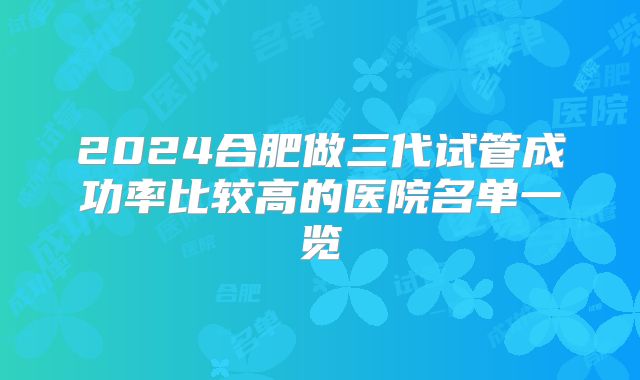 2024合肥做三代试管成功率比较高的医院名单一览