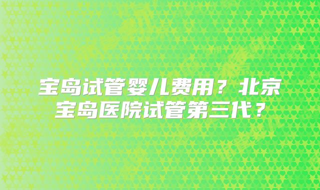 宝岛试管婴儿费用？北京宝岛医院试管第三代？
