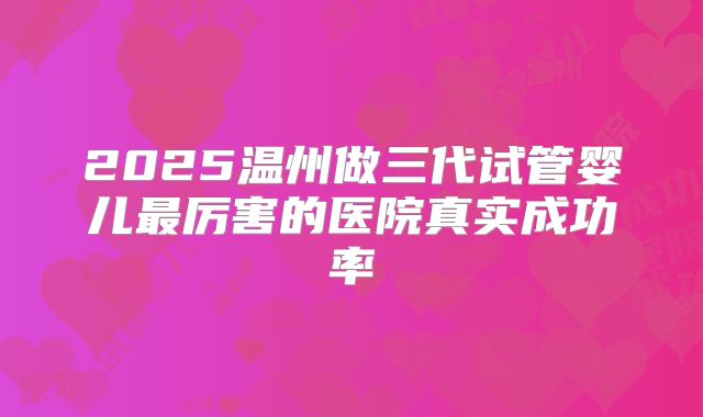 2025温州做三代试管婴儿最厉害的医院真实成功率