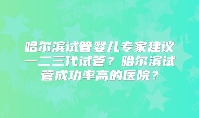 哈尔滨试管婴儿专家建议一二三代试管？哈尔滨试管成功率高的医院？