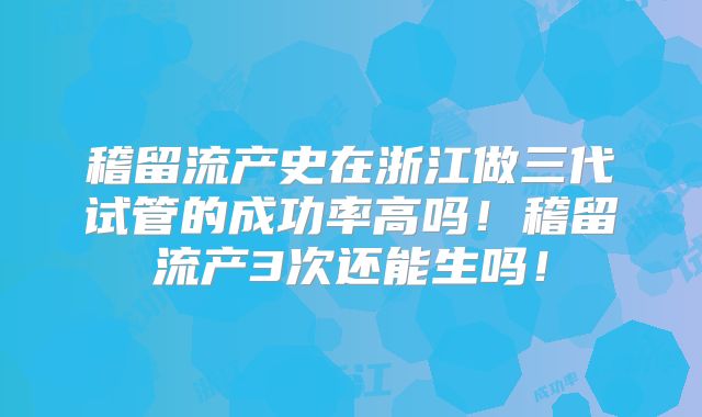 稽留流产史在浙江做三代试管的成功率高吗！稽留流产3次还能生吗！