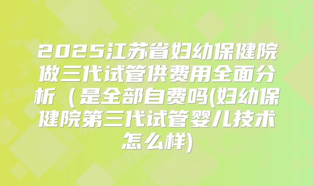 2025江苏省妇幼保健院做三代试管供费用全面分析（是全部自费吗(妇幼保健院第三代试管婴儿技术怎么样)