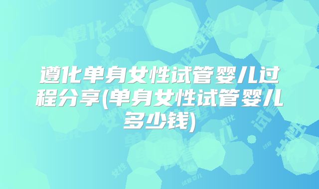 遵化单身女性试管婴儿过程分享(单身女性试管婴儿多少钱)