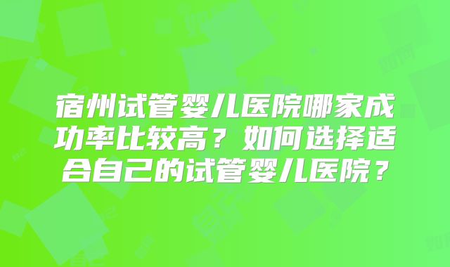 宿州试管婴儿医院哪家成功率比较高？如何选择适合自己的试管婴儿医院？