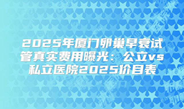 2025年厦门卵巢早衰试管真实费用曝光：公立vs私立医院2025价目表