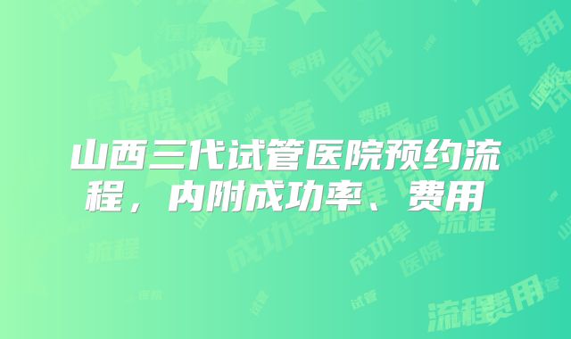 山西三代试管医院预约流程，内附成功率、费用