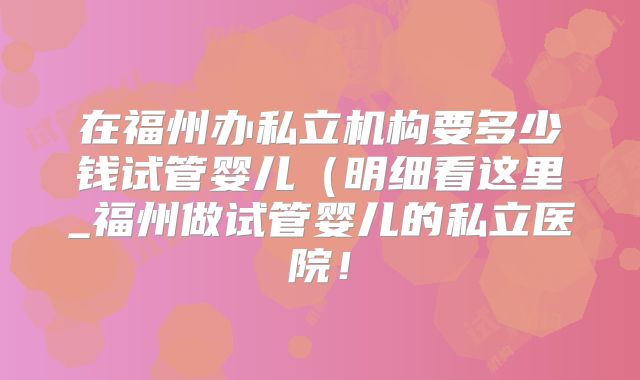 在福州办私立机构要多少钱试管婴儿(明细看这里_福州做试管婴儿的私立医院!