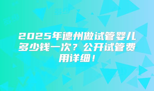 2025年德州做试管婴儿多少钱一次？公开试管费用详细！