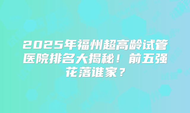 2025年福州超高龄试管医院排名大揭秘！前五强花落谁家？