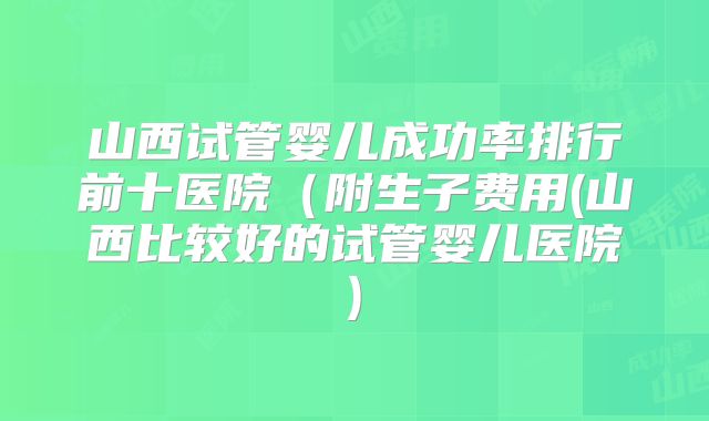山西试管婴儿成功率排行前十医院（附生子费用(山西比较好的试管婴儿医院)