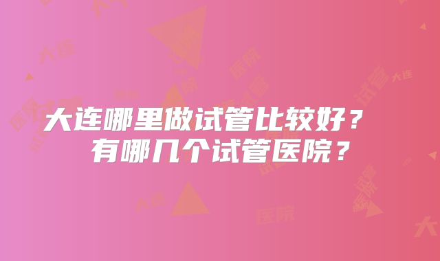 大连哪里做试管比较好？ 有哪几个试管医院？