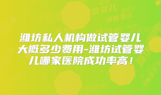 潍坊私人机构做试管婴儿大概多少费用-潍坊试管婴儿哪家医院成功率高！