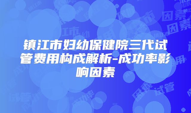 镇江市妇幼保健院三代试管费用构成解析-成功率影响因素