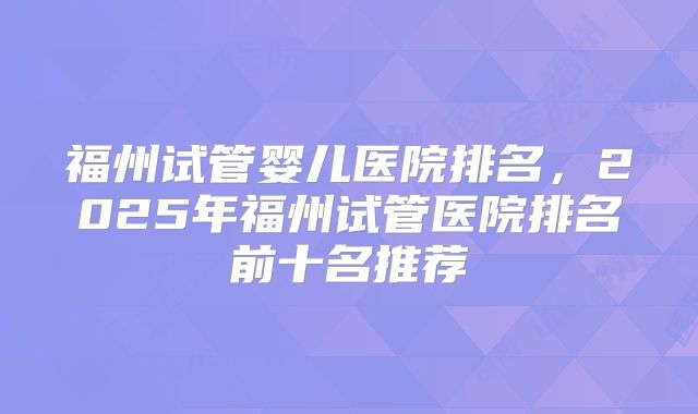 福州试管婴儿医院排名，2025年福州试管医院排名前十名推荐