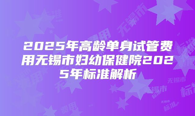 2025年高龄单身试管费用无锡市妇幼保健院2025年标准解析