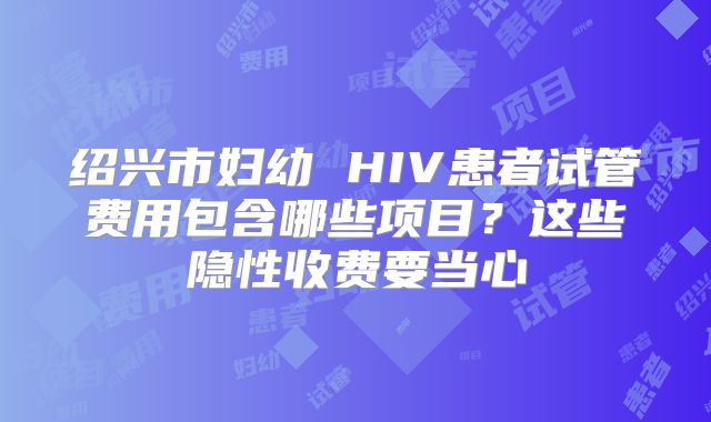 绍兴市妇幼 HIV患者试管费用包含哪些项目？这些隐性收费要当心