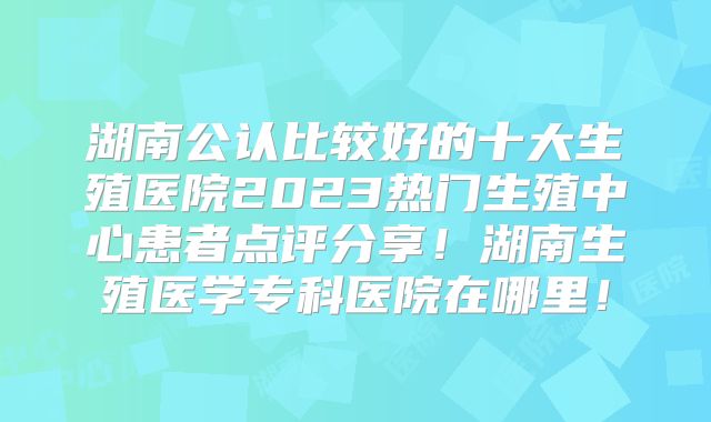 湖南公认比较好的十大生殖医院2023热门生殖中心患者点评分享!湖南生殖医学专科医院在哪里!